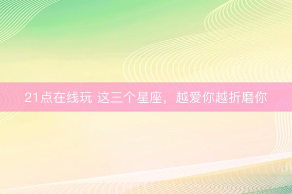 21点在线玩 这三个星座,越爱你越折磨你