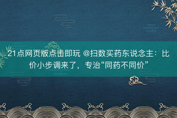 21点网页版点击即玩 @扫数买药东说念主:比价小步调来了,专治“同药不同价”